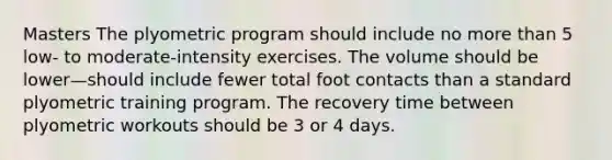 Masters The plyometric program should include no more than 5 low- to moderate-intensity exercises. The volume should be lower—should include fewer total foot contacts than a standard plyometric training program. The recovery time between plyometric workouts should be 3 or 4 days.