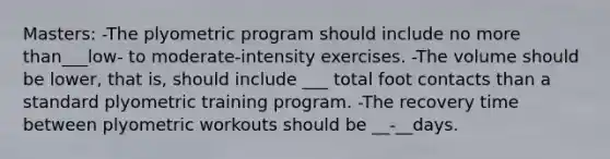 Masters: -The plyometric program should include no more than___low- to moderate-intensity exercises. -The volume should be lower, that is, should include ___ total foot contacts than a standard plyometric training program. -The recovery time between plyometric workouts should be __-__days.