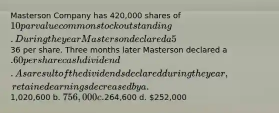 Masterson Company has 420,000 shares of 10 par value common stock outstanding. During the year Masterson declared a 5% stock dividend when the market price of the stock was36 per share. Three months later Masterson declared a .60 per share cash dividend. As a result of the dividends declared during the year, retained earnings decreased by a.1,020,600 b. 756,000 c.264,600 d. 252,000