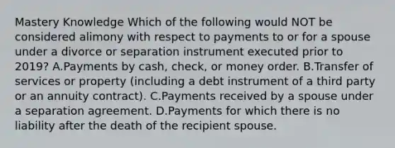 Mastery Knowledge Which of the following would NOT be considered alimony with respect to payments to or for a spouse under a divorce or separation instrument executed prior to 2019? A.Payments by cash, check, or money order. B.Transfer of services or property (including a debt instrument of a third party or an annuity contract). C.Payments received by a spouse under a separation agreement. D.Payments for which there is no liability after the death of the recipient spouse.