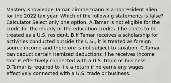 Mastery Knowledge Tamar Zimmermann is a nonresident alien for the 2022 tax year. Which of the following statements is false? Calculator Select only one option. A.Tamar is not eligible for the credit for the elderly or the education credits if he elects to be treated as a U.S. resident. B.If Tamar receives a scholarship for activities conducted outside the U.S., it is treated as foreign source income and therefore is not subject to taxation. C.Tamar can deduct certain itemized deductions if he receives income that is effectively connected with a U.S. trade or business. D.Tamar is required to file a return if he earns any wages effectively connected with a U.S. trade or business.