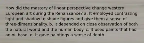 How did the mastery of linear perspective change western European art during the Renaissance? a. It employed contrasting light and shadow to shade figures and give them a sense of three-dimensionality. b. It depended on close observation of both the natural world and the human body. c. It used paints that had an oil base. d. It gave paintings a sense of depth.