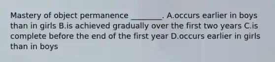 Mastery of object permanence ________. A.occurs earlier in boys than in girls B.is achieved gradually over the first two years C.is complete before the end of the first year D.occurs earlier in girls than in boys