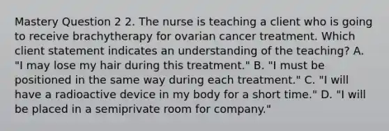 Mastery Question 2 2. The nurse is teaching a client who is going to receive brachytherapy for ovarian cancer treatment. Which client statement indicates an understanding of the teaching? A. "I may lose my hair during this treatment." B. "I must be positioned in the same way during each treatment." C. "I will have a radioactive device in my body for a short time." D. "I will be placed in a semiprivate room for company."