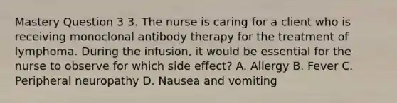 Mastery Question 3 3. The nurse is caring for a client who is receiving monoclonal antibody therapy for the treatment of lymphoma. During the infusion, it would be essential for the nurse to observe for which side effect? A. Allergy B. Fever C. Peripheral neuropathy D. Nausea and vomiting