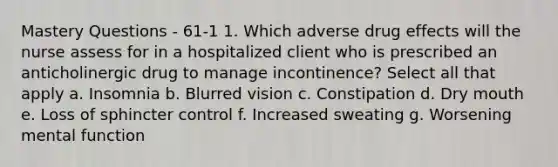 Mastery Questions - 61-1 1. Which adverse drug effects will the nurse assess for in a hospitalized client who is prescribed an anticholinergic drug to manage incontinence? Select all that apply a. Insomnia b. Blurred vision c. Constipation d. Dry mouth e. Loss of sphincter control f. Increased sweating g. Worsening mental function