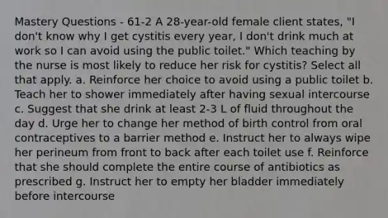 Mastery Questions - 61-2 A 28-year-old female client states, "I don't know why I get cystitis every year, I don't drink much at work so I can avoid using the public toilet." Which teaching by the nurse is most likely to reduce her risk for cystitis? Select all that apply. a. Reinforce her choice to avoid using a public toilet b. Teach her to shower immediately after having sexual intercourse c. Suggest that she drink at least 2-3 L of fluid throughout the day d. Urge her to change her method of birth control from oral contraceptives to a barrier method e. Instruct her to always wipe her perineum from front to back after each toilet use f. Reinforce that she should complete the entire course of antibiotics as prescribed g. Instruct her to empty her bladder immediately before intercourse