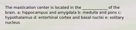 The mastication center is located in the _____________ of the brain. a: hippocampus and amygdala b: medulla and pons c: hypothalamus d: entorhinal cortex and basal nuclei e: solitary nucleus