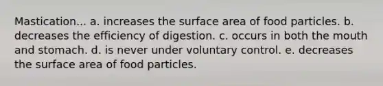 Mastication... a. increases the <a href='https://www.questionai.com/knowledge/kEtsSAPENL-surface-area' class='anchor-knowledge'>surface area</a> of food particles. b. decreases the efficiency of digestion. c. occurs in both <a href='https://www.questionai.com/knowledge/krBoWYDU6j-the-mouth' class='anchor-knowledge'>the mouth</a> and stomach. d. is never under voluntary control. e. decreases the surface area of food particles.