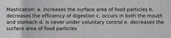 Mastication: a. increases the surface area of food particles b. decreases the efficiency of digestion c. occurs in both the mouth and stomach d. is never under voluntary control e. decreases the surface area of food particles