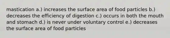 mastication a.) increases the surface area of food particles b.) decreases the efficiency of digestion c.) occurs in both the mouth and stomach d.) is never under voluntary control e.) decreases the surface area of food particles