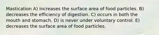 Mastication A) increases the surface area of food particles. B) decreases the efficiency of digestion. C) occurs in both the mouth and stomach. D) is never under voluntary control. E) decreases the surface area of food particles.