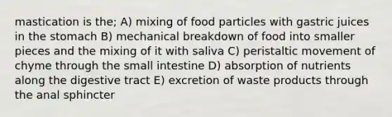 mastication is the; A) mixing of food particles with gastric juices in the stomach B) mechanical breakdown of food into smaller pieces and the mixing of it with saliva C) peristaltic movement of chyme through the small intestine D) absorption of nutrients along the digestive tract E) excretion of waste products through the anal sphincter