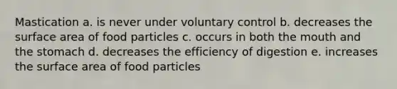 Mastication a. is never under voluntary control b. decreases the surface area of food particles c. occurs in both the mouth and the stomach d. decreases the efficiency of digestion e. increases the surface area of food particles