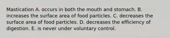 Mastication A. occurs in both the mouth and stomach. B. increases the surface area of food particles. C. decreases the surface area of food particles. D. decreases the efficiency of digestion. E. is never under voluntary control.