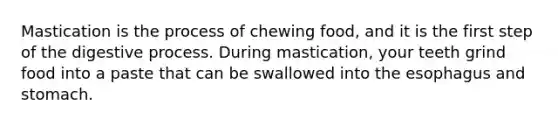 Mastication is the process of chewing food, and it is the first step of the digestive process. During mastication, your teeth grind food into a paste that can be swallowed into the esophagus and stomach.