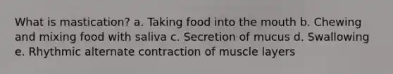 What is mastication? a. Taking food into <a href='https://www.questionai.com/knowledge/krBoWYDU6j-the-mouth' class='anchor-knowledge'>the mouth</a> b. Chewing and mixing food with saliva c. Secretion of mucus d. Swallowing e. Rhythmic alternate contraction of muscle layers