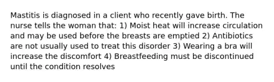 Mastitis is diagnosed in a client who recently gave birth. The nurse tells the woman that: 1) Moist heat will increase circulation and may be used before the breasts are emptied 2) Antibiotics are not usually used to treat this disorder 3) Wearing a bra will increase the discomfort 4) Breastfeeding must be discontinued until the condition resolves