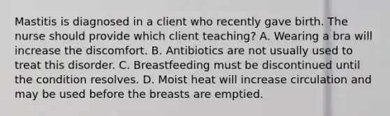 Mastitis is diagnosed in a client who recently gave birth. The nurse should provide which client teaching? A. Wearing a bra will increase the discomfort. B. Antibiotics are not usually used to treat this disorder. C. Breastfeeding must be discontinued until the condition resolves. D. Moist heat will increase circulation and may be used before the breasts are emptied.