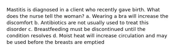 Mastitis is diagnosed in a client who recently gave birth. What does the nurse tell the woman? a. Wearing a bra will increase the discomfort b. Antibiotics are not usually used to treat this disorder c. Breastfeeding must be discontinued until the condition resolves d. Moist heat will increase circulation and may be used before the breasts are emptied