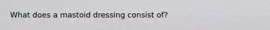 What does a mastoid dressing consist of?