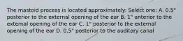 The mastoid process is located approximately: Select one: A. 0.5" posterior to the external opening of the ear B. 1" anterior to the external opening of the ear C. 1" posterior to the external opening of the ear D. 0.5" posterior to the auditory canal