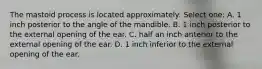 The mastoid process is located approximately: Select one: A. 1 inch posterior to the angle of the mandible. B. 1 inch posterior to the external opening of the ear. C. half an inch anterior to the external opening of the ear. D. 1 inch inferior to the external opening of the ear.