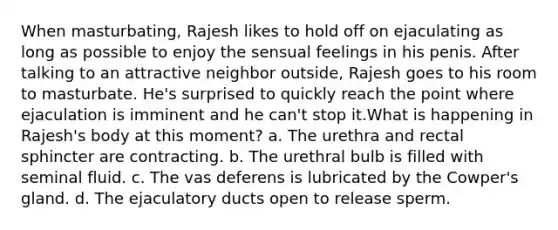 When masturbating, Rajesh likes to hold off on ejaculating as long as possible to enjoy the sensual feelings in his penis. After talking to an attractive neighbor outside, Rajesh goes to his room to masturbate. He's surprised to quickly reach the point where ejaculation is imminent and he can't stop it.What is happening in Rajesh's body at this moment? a. The urethra and rectal sphincter are contracting. b. The urethral bulb is filled with seminal fluid. c. The vas deferens is lubricated by the Cowper's gland. d. The ejaculatory ducts open to release sperm.