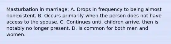 Masturbation in marriage: A. Drops in frequency to being almost nonexistent. B. Occurs primarily when the person does not have access to the spouse. C. Continues until children arrive, then is notably no longer present. D. Is common for both men and women.