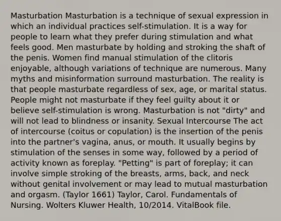 Masturbation Masturbation is a technique of sexual expression in which an individual practices self-stimulation. It is a way for people to learn what they prefer during stimulation and what feels good. Men masturbate by holding and stroking the shaft of the penis. Women find manual stimulation of the clitoris enjoyable, although variations of technique are numerous. Many myths and misinformation surround masturbation. The reality is that people masturbate regardless of sex, age, or marital status. People might not masturbate if they feel guilty about it or believe self-stimulation is wrong. Masturbation is not "dirty" and will not lead to blindness or insanity. Sexual Intercourse The act of intercourse (coitus or copulation) is the insertion of the penis into the partner's vagina, anus, or mouth. It usually begins by stimulation of the senses in some way, followed by a period of activity known as foreplay. "Petting" is part of foreplay; it can involve simple stroking of the breasts, arms, back, and neck without genital involvement or may lead to mutual masturbation and orgasm. (Taylor 1661) Taylor, Carol. Fundamentals of Nursing. Wolters Kluwer Health, 10/2014. VitalBook file.