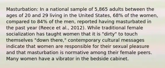 Masturbation: In a national sample of 5,865 adults between the ages of 20 and 29 living in the United States, 68% of the women, compared to 84% of the men, reported having masturbated in the past year (Reece et al., 2012). While traditional female socialization has taught women that it is "dirty" to touch themselves "down there," contemporary cultural messages indicate that women are responsible for their sexual pleasure and that masturbation is normative among their female peers. Many women have a vibrator in the bedside cabinet.