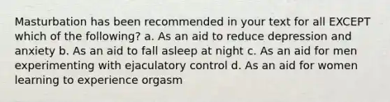 Masturbation has been recommended in your text for all EXCEPT which of the following? a. As an aid to reduce depression and anxiety b. As an aid to fall asleep at night c. As an aid for men experimenting with ejaculatory control d. As an aid for women learning to experience orgasm