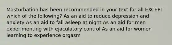 Masturbation has been recommended in your text for all EXCEPT which of the following? As an aid to reduce depression and anxiety As an aid to fall asleep at night As an aid for men experimenting with ejaculatory control As an aid for women learning to experience orgasm