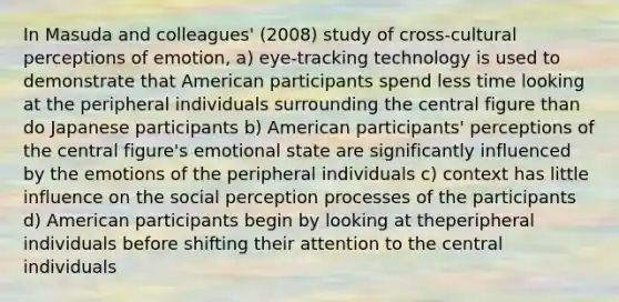 In Masuda and colleagues' (2008) study of cross-cultural perceptions of emotion, a) eye-tracking technology is used to demonstrate that American participants spend less time looking at the peripheral individuals surrounding the central figure than do Japanese participants b) American participants' perceptions of the central figure's emotional state are significantly influenced by the emotions of the peripheral individuals c) context has little influence on the social perception processes of the participants d) American participants begin by looking at theperipheral individuals before shifting their attention to the central individuals