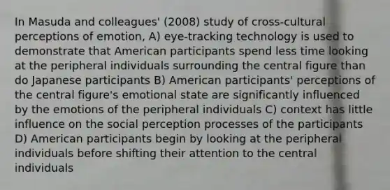 In Masuda and colleagues' (2008) study of cross-cultural perceptions of emotion, A) eye-tracking technology is used to demonstrate that American participants spend less time looking at the peripheral individuals surrounding the central figure than do Japanese participants B) American participants' perceptions of the central figure's emotional state are significantly influenced by the emotions of the peripheral individuals C) context has little influence on the social perception processes of the participants D) American participants begin by looking at the peripheral individuals before shifting their attention to the central individuals