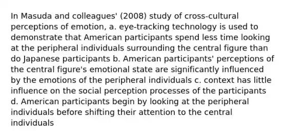 In Masuda and colleagues' (2008) study of cross-cultural perceptions of emotion, a. eye-tracking technology is used to demonstrate that American participants spend less time looking at the peripheral individuals surrounding the central figure than do Japanese participants b. American participants' perceptions of the central figure's emotional state are significantly influenced by the emotions of the peripheral individuals c. context has little influence on the social perception processes of the participants d. American participants begin by looking at the peripheral individuals before shifting their attention to the central individuals