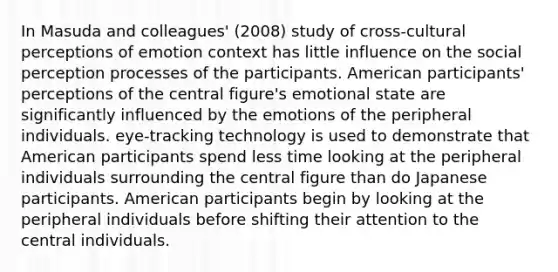 In Masuda and colleagues' (2008) study of cross-cultural perceptions of emotion context has little influence on the social perception processes of the participants. American participants' perceptions of the central figure's emotional state are significantly influenced by the emotions of the peripheral individuals. eye-tracking technology is used to demonstrate that American participants spend less time looking at the peripheral individuals surrounding the central figure than do Japanese participants. American participants begin by looking at the peripheral individuals before shifting their attention to the central individuals.