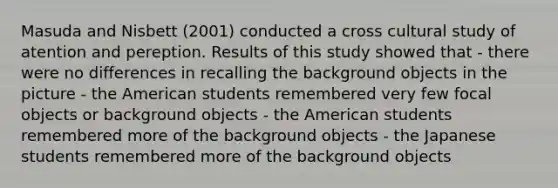 Masuda and Nisbett (2001) conducted a cross cultural study of atention and pereption. Results of this study showed that - there were no differences in recalling the background objects in the picture - the American students remembered very few focal objects or background objects - the American students remembered more of the background objects - the Japanese students remembered more of the background objects