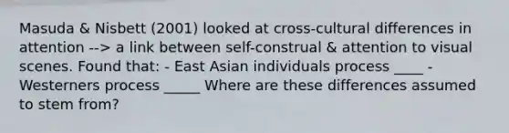 Masuda & Nisbett (2001) looked at cross-cultural differences in attention --> a link between self-construal & attention to visual scenes. Found that: - East Asian individuals process ____ - Westerners process _____ Where are these differences assumed to stem from?