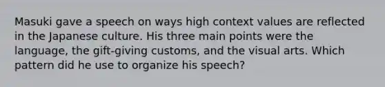 Masuki gave a speech on ways high context values are reflected in the Japanese culture. His three main points were the language, the gift-giving customs, and the visual arts. Which pattern did he use to organize his speech?