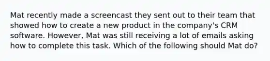 Mat recently made a screencast they sent out to their team that showed how to create a new product in the company's CRM software. However, Mat was still receiving a lot of emails asking how to complete this task. Which of the following should Mat do?