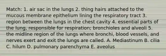 Match: 1. air sac in the lungs 2. thing hairs attached to the mucous membrane epithelium lining the respiratory tract 3. region between the lungs in the chest cavity 4. essential parts of the lung, responsible for respiration; bronchioles and alveoli 5. the midline region of the lungs where bronchi, blood vessels, and nerves exert and exit the lungs are called. A. Mediastinum B. cilia C. hilum D. pulmonary parenchyma E. aveolus