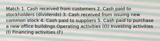 Match 1. Cash received from customers 2. Cash paid to stockholders (dividends) 3. Cash received from issuing new common stock 4. Cash paid to suppliers 5. Cash paid to purchase a new office buildings Operating activities (O) Investing activities (I) Financing activities (F)