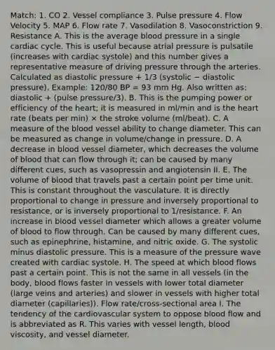 Match: 1. CO 2. Vessel compliance 3. Pulse pressure 4. Flow Velocity 5. MAP 6. Flow rate 7. Vasodilation 8. Vasoconstriction 9. Resistance A. This is the average blood pressure in a single cardiac cycle. This is useful because atrial pressure is pulsatile (increases with cardiac systole) and this number gives a representative measure of driving pressure through the arteries. Calculated as diastolic pressure + 1/3 (systolic − diastolic pressure). Example: 120/80 BP = 93 mm Hg. Also written as: diastolic + (pulse pressure/3). B. This is the pumping power or efficiency of <a href='https://www.questionai.com/knowledge/kya8ocqc6o-the-heart' class='anchor-knowledge'>the heart</a>; it is measured in ml/min and is the heart rate (beats per min) × the stroke volume (ml/beat). C. A measure of <a href='https://www.questionai.com/knowledge/k7oXMfj7lk-the-blood' class='anchor-knowledge'>the blood</a> vessel ability to change diameter. This can be measured as change in volume/change in pressure. D. A decrease in blood vessel diameter, which decreases the volume of blood that can flow through it; can be caused by many different cues, such as vasopressin and angiotensin II. E. The volume of blood that travels past a certain point per time unit. This is constant throughout the vasculature. It is directly proportional to change in pressure and inversely proportional to resistance, or is inversely proportional to 1/resistance. F. An increase in blood vessel diameter which allows a greater volume of blood to flow through. Can be caused by many different cues, such as epinephrine, histamine, and nitric oxide. G. The systolic minus diastolic pressure. This is a measure of the pressure wave created with cardiac systole. H. The speed at which blood flows past a certain point. This is not the same in all vessels (in the body, blood flows faster in vessels with lower total diameter (large veins and arteries) and slower in vessels with higher total diameter (capillaries)). Flow rate/cross-sectional area I. The tendency of the cardiovascular system to oppose blood flow and is abbreviated as R. This varies with vessel length, blood viscosity, and vessel diameter.