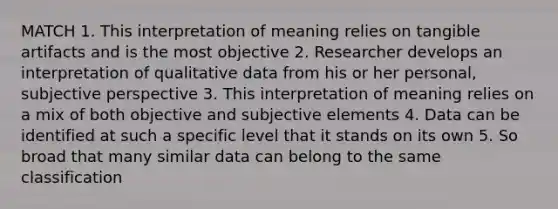 MATCH 1. This interpretation of meaning relies on tangible artifacts and is the most objective 2. Researcher develops an interpretation of qualitative data from his or her personal, subjective perspective 3. This interpretation of meaning relies on a mix of both objective and subjective elements 4. Data can be identified at such a specific level that it stands on its own 5. So broad that many similar data can belong to the same classification