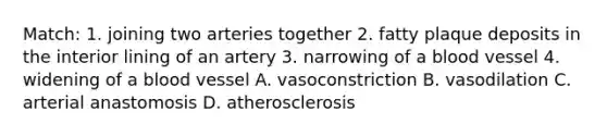 Match: 1. joining two arteries together 2. fatty plaque deposits in the interior lining of an artery 3. narrowing of a blood vessel 4. widening of a blood vessel A. vasoconstriction B. vasodilation C. arterial anastomosis D. atherosclerosis