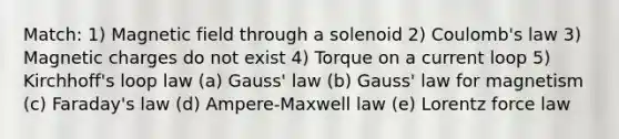 Match: 1) Magnetic field through a solenoid 2) Coulomb's law 3) Magnetic charges do not exist 4) Torque on a current loop 5) Kirchhoff's loop law (a) Gauss' law (b) Gauss' law for magnetism (c) Faraday's law (d) Ampere-Maxwell law (e) Lorentz force law