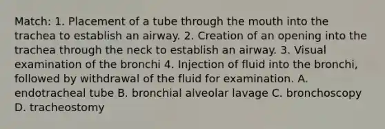 Match: 1. Placement of a tube through the mouth into the trachea to establish an airway. 2. Creation of an opening into the trachea through the neck to establish an airway. 3. Visual examination of the bronchi 4. Injection of fluid into the bronchi, followed by withdrawal of the fluid for examination. A. endotracheal tube B. bronchial alveolar lavage C. bronchoscopy D. tracheostomy