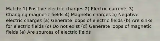 Match: 1) Positive electric charges 2) Electric currents 3) Changing <a href='https://www.questionai.com/knowledge/kqorUT4tK2-magnetic-fields' class='anchor-knowledge'>magnetic fields</a> 4) Magnetic charges 5) Negative electric charges (a) Generate loops of electric fields (b) Are sinks for electric fields (c) Do not exist (d) Generate loops of magnetic fields (e) Are sources of electric fields