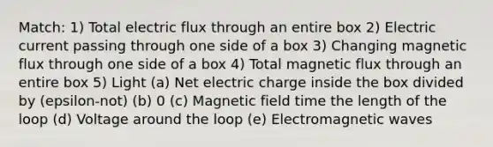 Match: 1) Total electric flux through an entire box 2) Electric current passing through one side of a box 3) Changing magnetic flux through one side of a box 4) Total magnetic flux through an entire box 5) Light (a) Net electric charge inside the box divided by (epsilon-not) (b) 0 (c) Magnetic field time the length of the loop (d) Voltage around the loop (e) Electromagnetic waves